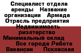 Специалист отдела аренды › Название организации ­ Армада › Отрасль предприятия ­ Недвижимость, риэлтерство › Минимальный оклад ­ 40 000 - Все города Работа » Вакансии   . Псковская обл.,Великие Луки г.